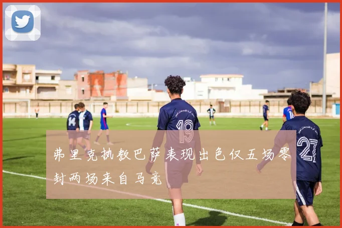 弗里克执教巴萨表现出色仅五场零封两场来自马竞