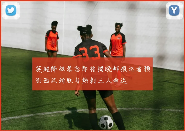 英超降级悬念即将揭晓邮报记者预测西汉姆联与热刺三人命运