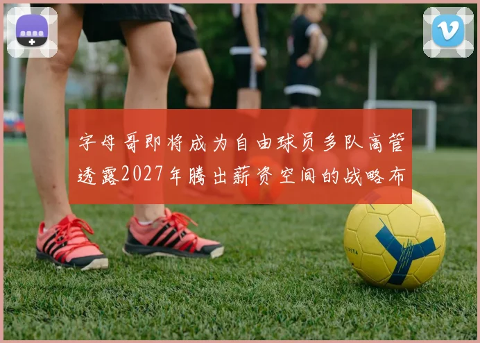 字母哥即将成为自由球员多队高管透露2027年腾出薪资空间的战略布局