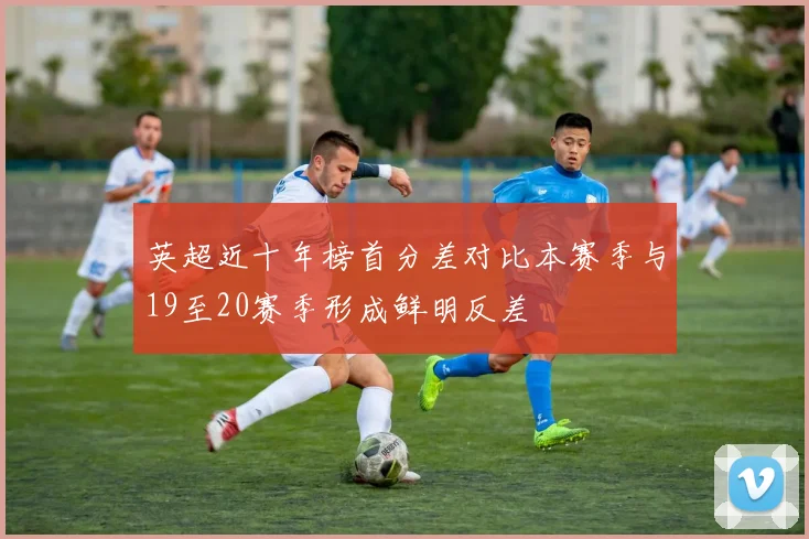 英超近十年榜首分差对比本赛季与19至20赛季形成鲜明反差