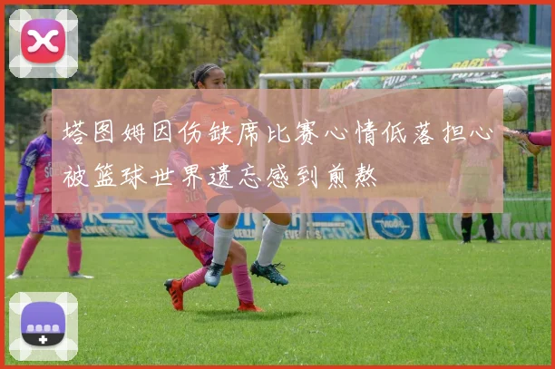塔图姆因伤缺席比赛心情低落担心被篮球世界遗忘感到煎熬
