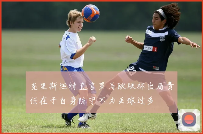 克里斯坦特直言罗马欧联杯出局责任在于自身防守不力丢球过多