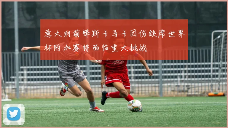 意大利前锋斯卡马卡因伤缺席世界杯附加赛将面临重大挑战