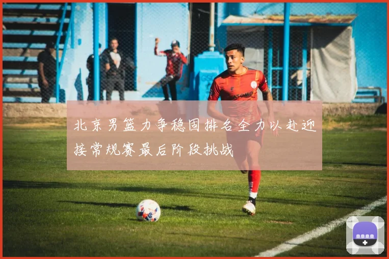 北京男篮力争稳固排名全力以赴迎接常规赛最后阶段挑战
