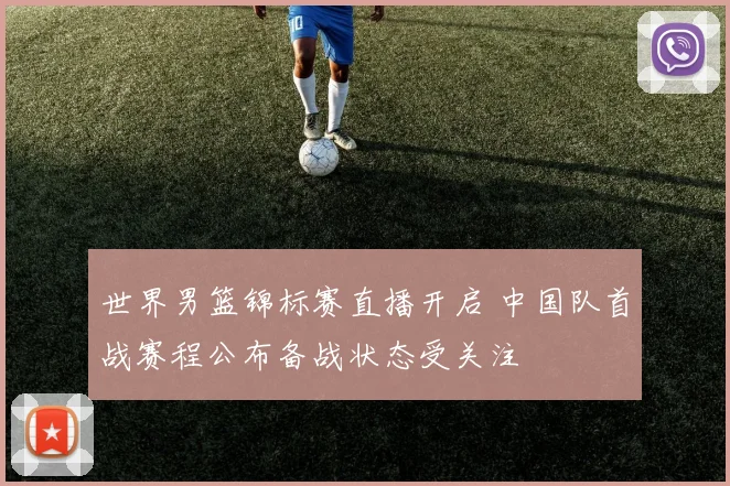 世界男篮锦标赛直播开启 中国队首战赛程公布备战状态受关注