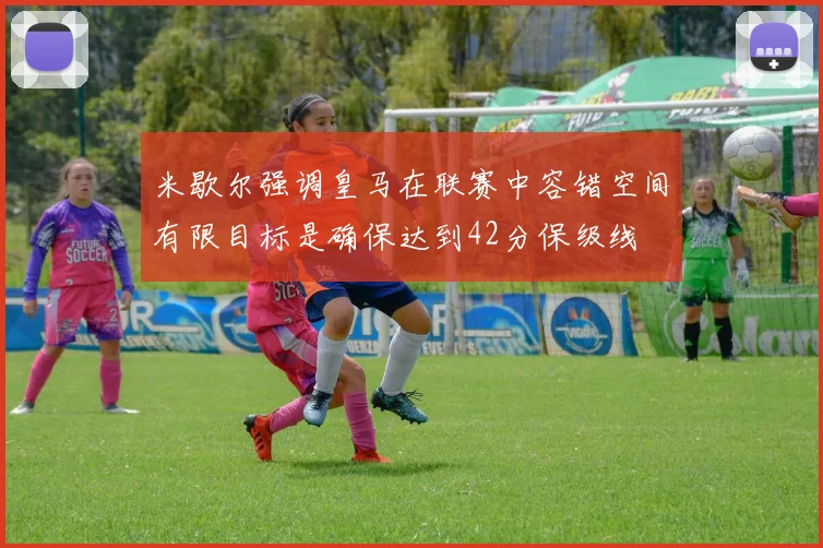 米歇尔强调皇马在联赛中容错空间有限目标是确保达到42分保级线