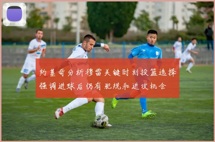 约基奇分析穆雷关键时刻投篮选择强调进球后仍有犯规和进攻机会