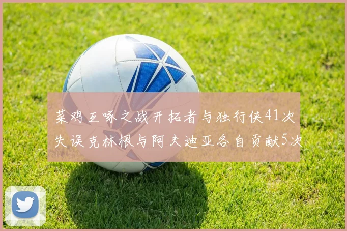 菜鸡互啄之战开拓者与独行侠41次失误克林根与阿夫迪亚各自贡献5次失误
