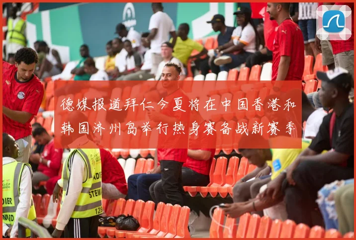 德媒报道拜仁今夏将在中国香港和韩国济州岛举行热身赛备战新赛季