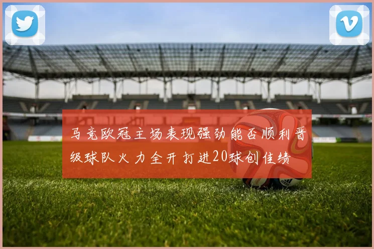 马竞欧冠主场表现强劲能否顺利晋级球队火力全开打进20球创佳绩