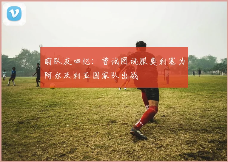 前队友回忆：曾试图说服奥利塞为阿尔及利亚国家队出战