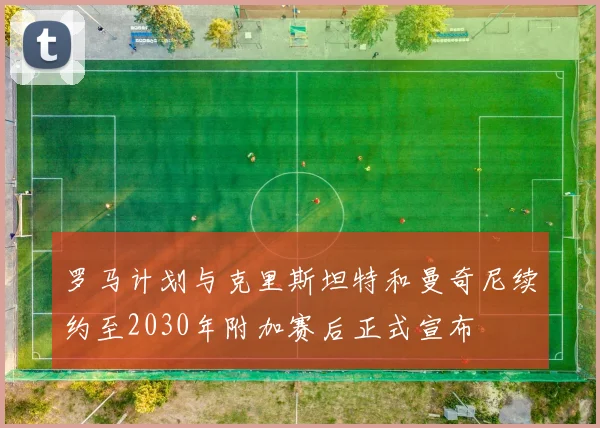 罗马计划与克里斯坦特和曼奇尼续约至2030年附加赛后正式宣布