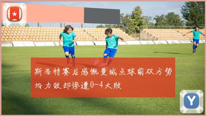 斯洛特赛后感慨曼城点球前双方势均力敌却惨遭0-4大败