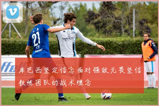 库巴西坚定信念面对强敌无畏坚信教练团队的战术理念