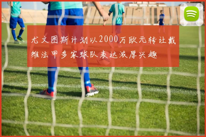 尤文图斯计划以2000万欧元转让戴维法甲多家球队表达浓厚兴趣