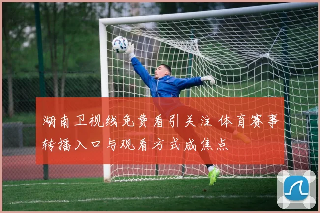湖南卫视线免费看引关注 体育赛事转播入口与观看方式成焦点