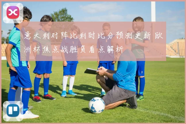 意大利对阵比利时比分预测更新 欧洲杯焦点战胜负看点解析