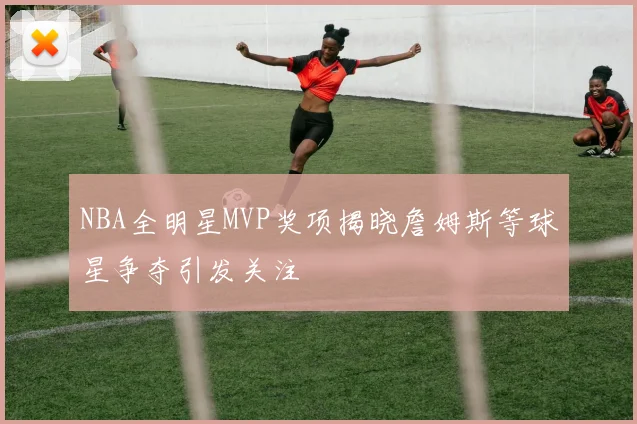 NBA全明星MVP奖项揭晓詹姆斯等球星争夺引发关注