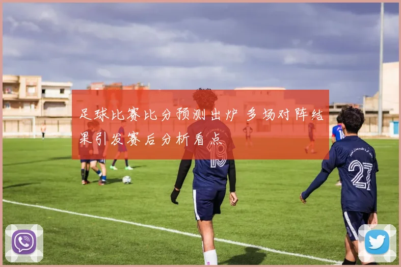 足球比赛比分预测出炉 多场对阵结果引发赛后分析看点