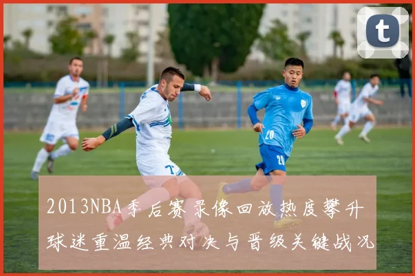 2013NBA季后赛录像回放热度攀升 球迷重温经典对决与晋级关键战况