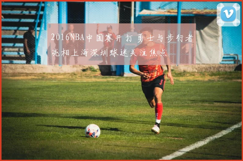 2016NBA中国赛开打 勇士与步行者亮相上海深圳球迷关注焦点