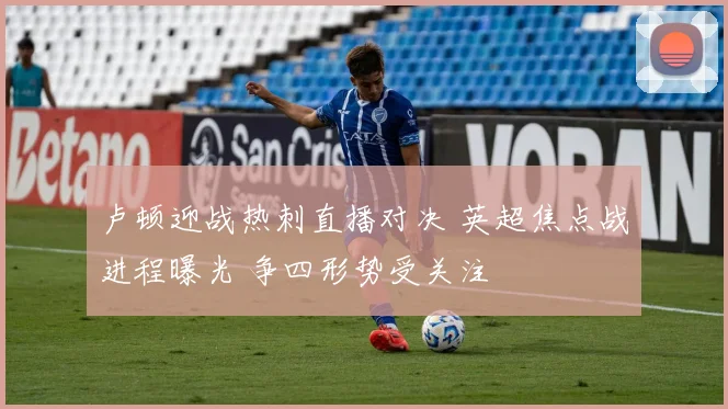 卢顿迎战热刺直播对决 英超焦点战进程曝光 争四形势受关注