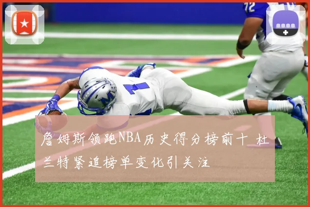 詹姆斯领跑NBA历史得分榜前十 杜兰特紧追榜单变化引关注