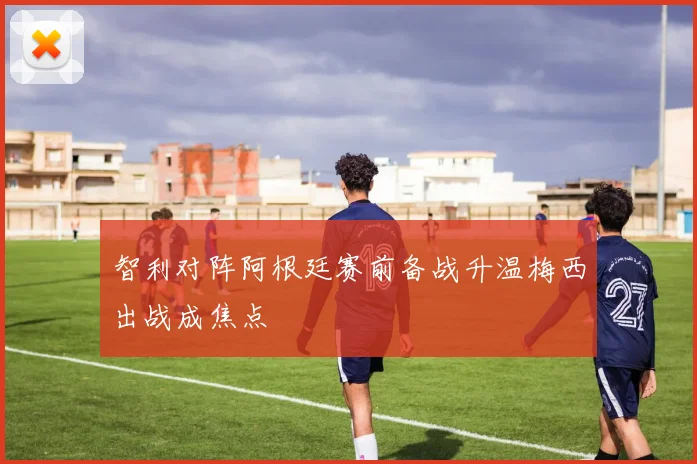 智利对阵阿根廷赛前备战升温梅西出战成焦点
