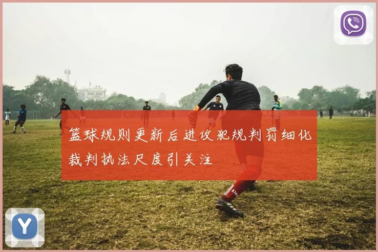 篮球规则更新后进攻犯规判罚细化裁判执法尺度引关注