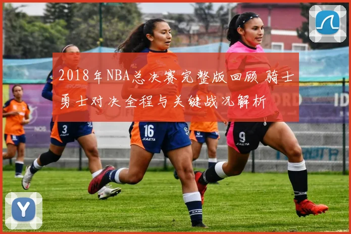 2018年NBA总决赛完整版回顾 骑士勇士对决全程与关键战况解析