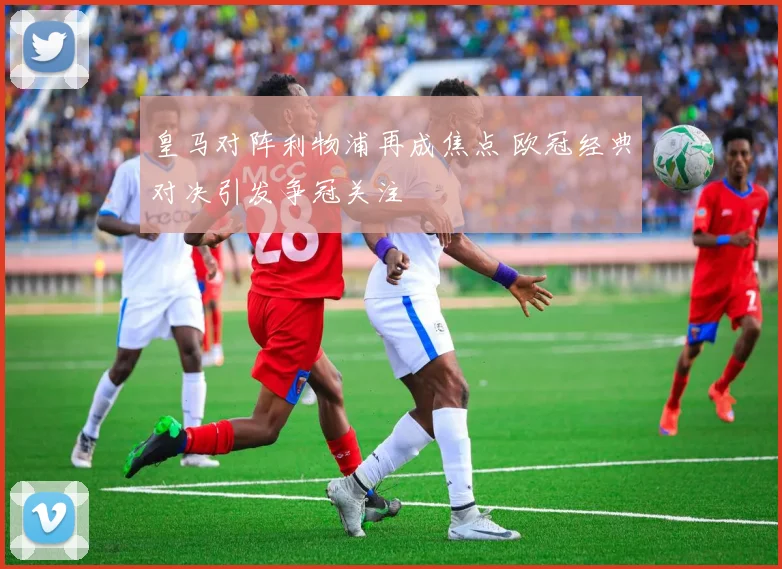 皇马对阵利物浦再成焦点 欧冠经典对决引发争冠关注