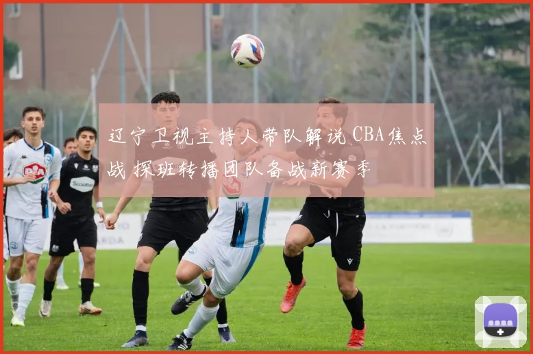 辽宁卫视主持人带队解说 CBA焦点战 探班转播团队备战新赛季